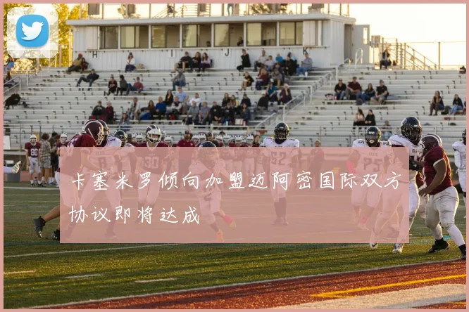 卡塞米罗倾向加盟迈阿密国际双方协议即将达成