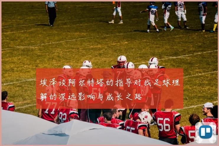 埃泽谈阿尔特塔的指导对我足球理解的深远影响与成长之路