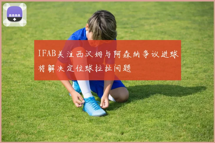 IFAB关注西汉姆与阿森纳争议进球将解决定位球拉扯问题