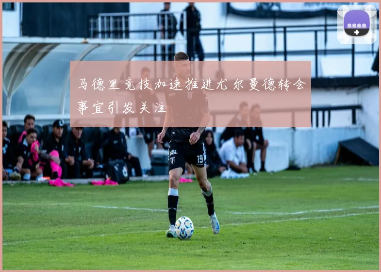马德里竞技加速推进尤尔曼德转会事宜引发关注