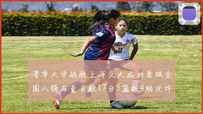 清华大学战胜上海交大成功晋级全国八强石奎贡献17分5篮板4助攻许熙桐斩获16分7篮板