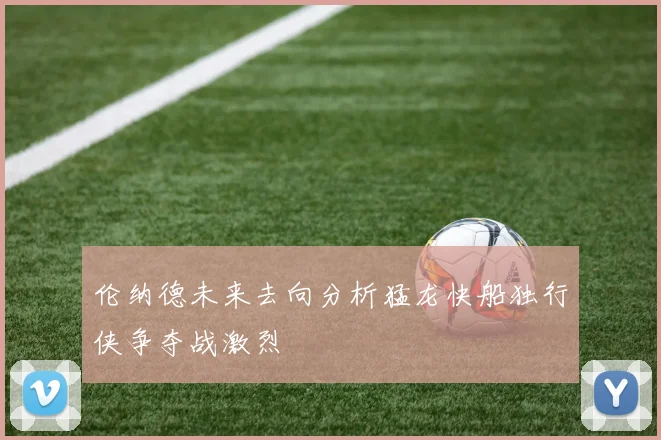 伦纳德未来去向分析猛龙快船独行侠争夺战激烈