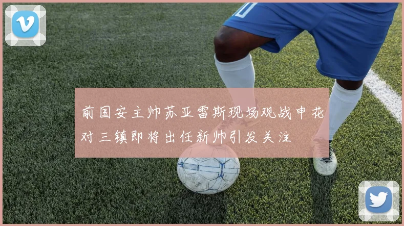 前国安主帅苏亚雷斯现场观战申花对三镇即将出任新帅引发关注