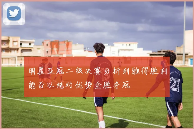 明晨亚冠二级决赛分析利雅得胜利能否以绝对优势全胜夺冠