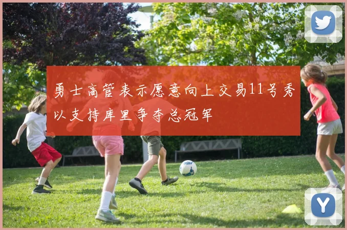 勇士高管表示愿意向上交易11号秀以支持库里争夺总冠军