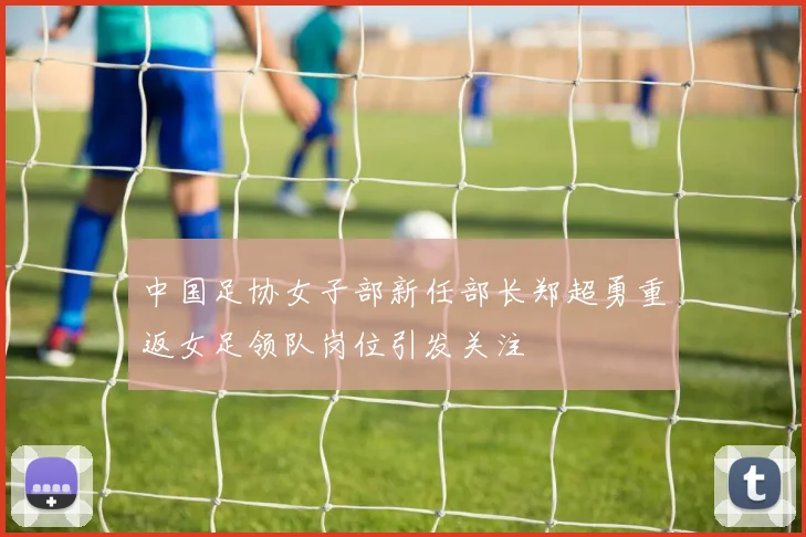 中国足协女子部新任部长郑超勇重返女足领队岗位引发关注