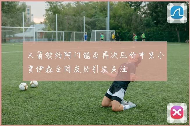 火箭续约阿门能否再次压价申京小贾伊森合同友好引发关注