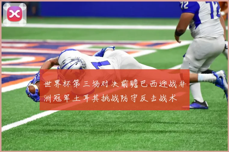 世界杯第三场对决前瞻巴西迎战非洲冠军土耳其挑战防守反击战术