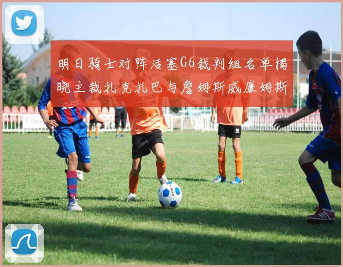 明日骑士对阵活塞G6裁判组名单揭晓主裁扎克扎巴与詹姆斯威廉姆斯在列