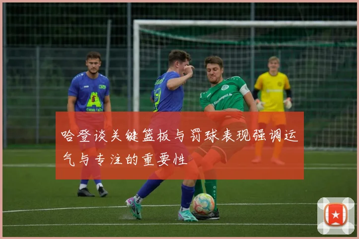 哈登谈关键篮板与罚球表现强调运气与专注的重要性