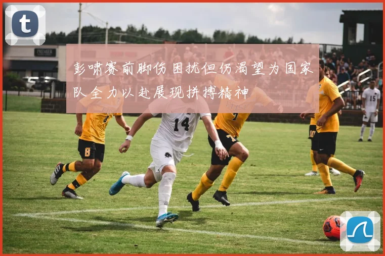 彭啸赛前脚伤困扰但仍渴望为国家队全力以赴展现拼搏精神
