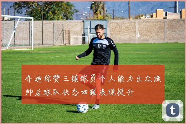 乔迪称赞三镇球员个人能力出众换帅后球队状态回暖表现提升