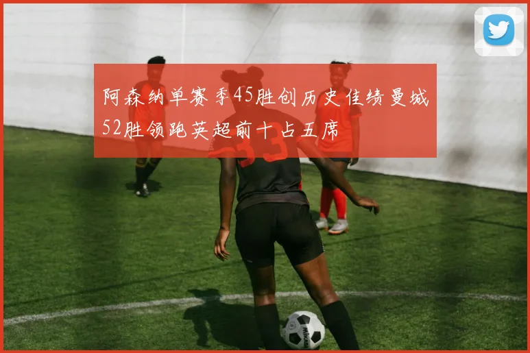 阿森纳单赛季45胜创历史佳绩曼城52胜领跑英超前十占五席