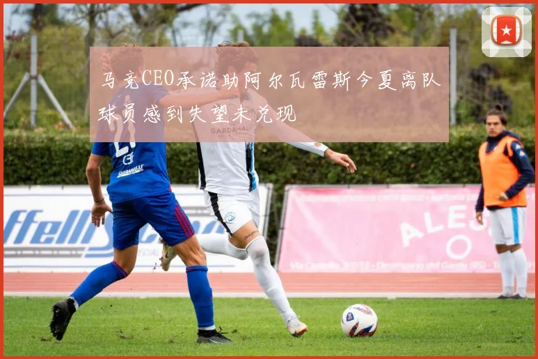 马竞CEO承诺助阿尔瓦雷斯今夏离队球员感到失望未兑现