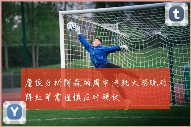詹俊分析阿森纳周中消耗大明晚对阵红军需谨慎应对硬仗