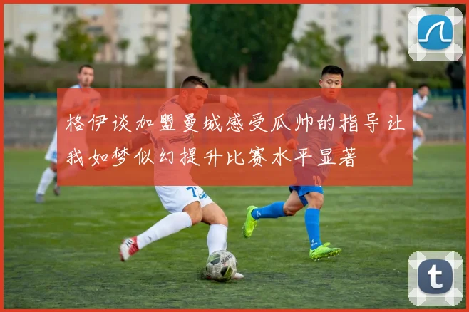 格伊谈加盟曼城感受瓜帅的指导让我如梦似幻提升比赛水平显著