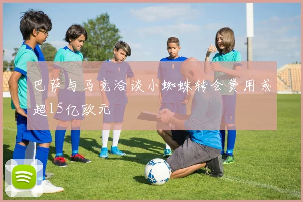 巴萨与马竞洽谈小蜘蛛转会费用或超15亿欧元