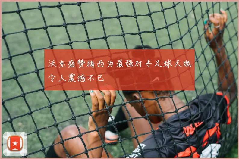 沃克盛赞梅西为最强对手足球天赋令人震撼不已